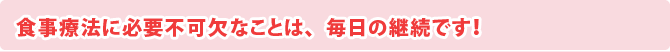 食事療法に必要不可欠なことは、毎日の継続です！